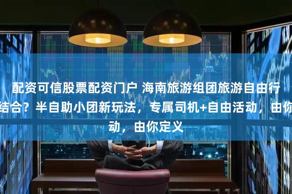 配资可信股票配资门户 海南旅游组团旅游自由行怎么结合?半自助小团新玩法,专属司机+自由活动,由你定义