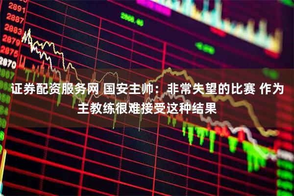 证券配资服务网 国安主帅:非常失望的比赛 作为主教练很难接受这种结果