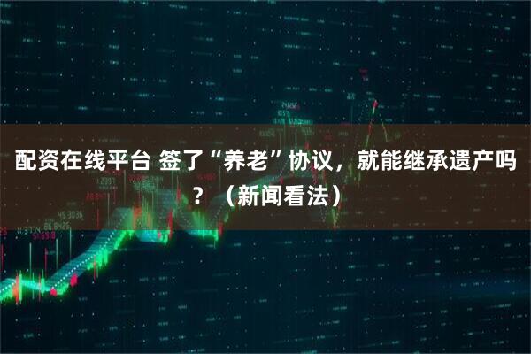 配资在线平台 签了“养老”协议，就能继承遗产吗？（新闻看法）