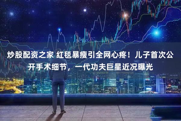 炒股配资之家 红毯暴瘦引全网心疼！儿子首次公开手术细节，一代功夫巨星近况曝光