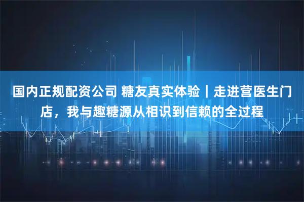 国内正规配资公司 糖友真实体验｜走进营医生门店，我与趣糖源从相识到信赖的全过程