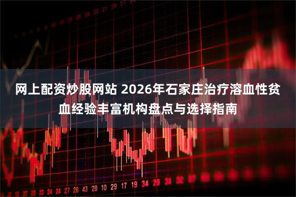 网上配资炒股网站 2026年石家庄治疗溶血性贫血经验丰富机构盘点与选择指南