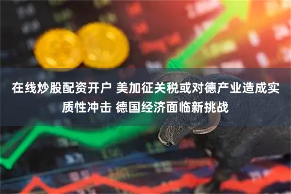 在线炒股配资开户 美加征关税或对德产业造成实质性冲击 德国经济面临新挑战