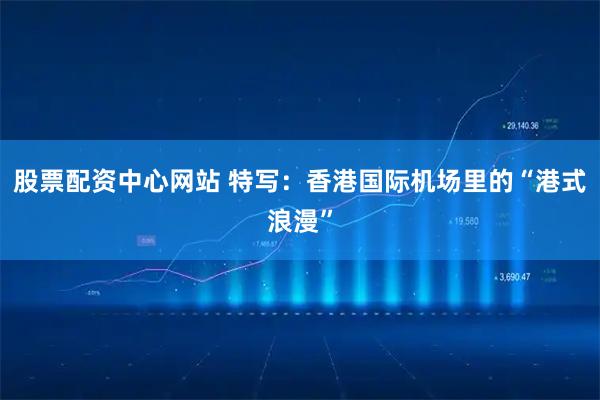 股票配资中心网站 特写：香港国际机场里的“港式浪漫”