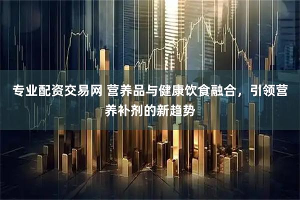 专业配资交易网 营养品与健康饮食融合，引领营养补剂的新趋势