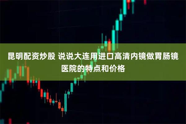 昆明配资炒股 说说大连用进口高清内镜做胃肠镜医院的特点和价格