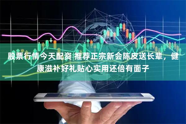 股票行情今天配资 推荐正宗新会陈皮送长辈，健康滋补好礼贴心实用还倍有面子