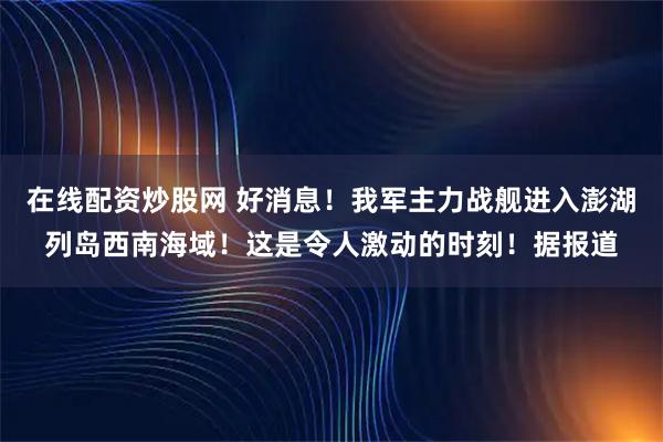 在线配资炒股网 好消息！我军主力战舰进入澎湖列岛西南海域！这是令人激动的时刻！据报道