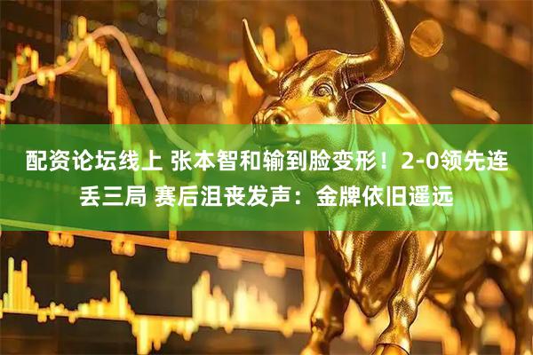 配资论坛线上 张本智和输到脸变形！2-0领先连丢三局 赛后沮丧发声：金牌依旧遥远