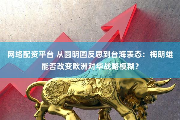 网络配资平台 从圆明园反思到台海表态：梅朗雄能否改变欧洲对华战略模糊？