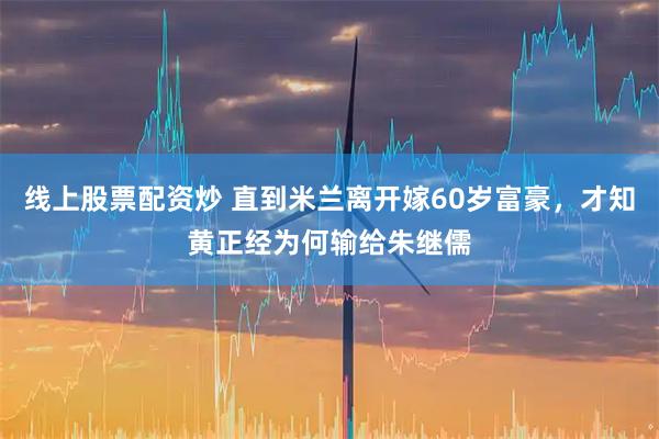 线上股票配资炒 直到米兰离开嫁60岁富豪，才知黄正经为何输给朱继儒