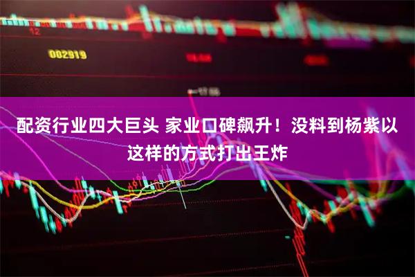 配资行业四大巨头 家业口碑飙升！没料到杨紫以这样的方式打出王炸