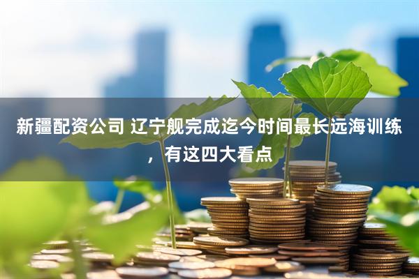 新疆配资公司 辽宁舰完成迄今时间最长远海训练，有这四大看点