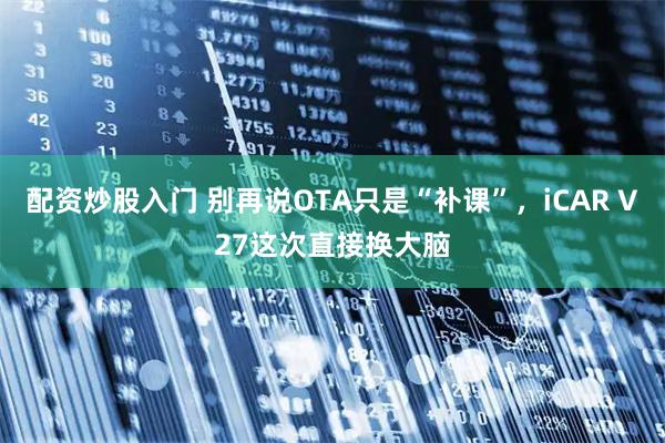 配资炒股入门 别再说OTA只是“补课”，iCAR V27这次直接换大脑