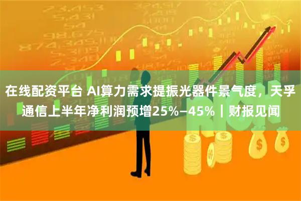 在线配资平台 AI算力需求提振光器件景气度，天孚通信上半年净利润预增25%—45%｜财报见闻