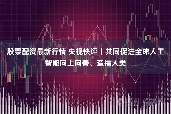 股票配资最新行情 央视快评丨共同促进全球人工智能向上向善、造福人类