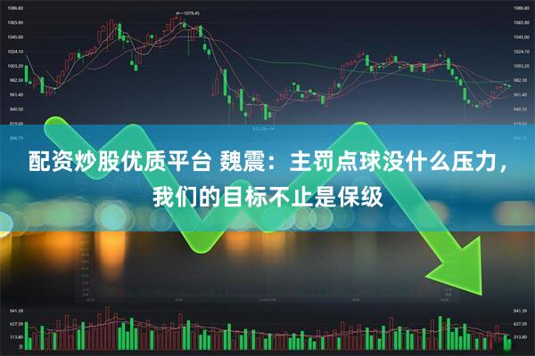 配资炒股优质平台 魏震：主罚点球没什么压力，我们的目标不止是保级