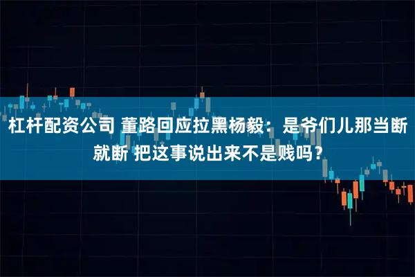 杠杆配资公司 董路回应拉黑杨毅：是爷们儿那当断就断 把这事说出来不是贱吗？