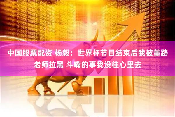 中国股票配资 杨毅：世界杯节目结束后我被董路老师拉黑 斗嘴的事我没往心里去