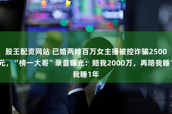 股王配资网站 已婚两娃百万女主播被控诈骗2500万元，“榜一大哥”录音曝光：赔我2000万，再陪我睡1年