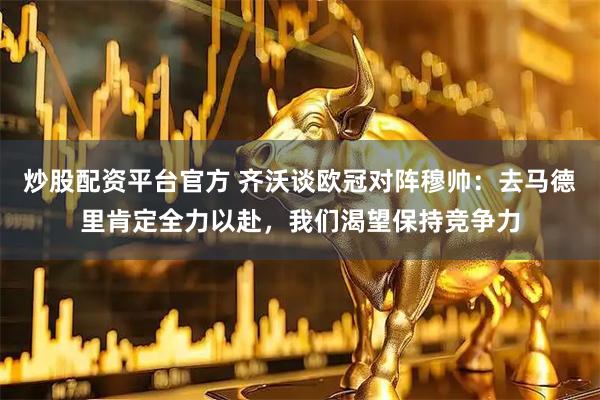 炒股配资平台官方 齐沃谈欧冠对阵穆帅：去马德里肯定全力以赴，我们渴望保持竞争力