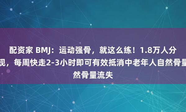 配资家 BMJ：运动强骨，就这么练！1.8万人分析发现，每周快走2-3小时即可有效抵消中老年人自然骨量流失
