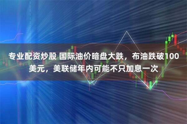 专业配资炒股 国际油价暗盘大跌，布油跌破100美元，美联储年内可能不只加息一次
