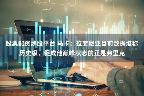 股票配资炒股平台 马卡：拉菲尼亚目前数据堪称历史级，促成他巅峰状态的正是弗里克