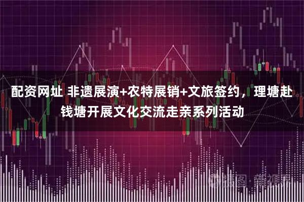 配资网址 非遗展演+农特展销+文旅签约,理塘赴钱塘开展文化交流走亲系列活动