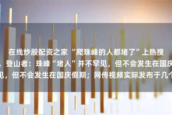 在线炒股配资之家 “爬珠峰的人都堵了”上热搜，有人质疑视频真实性，登山者：珠峰“堵人”并不罕见，但不会发生在国庆假期；网传视频实际发布于几个月前