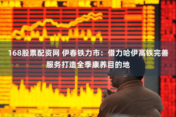 168股票配资网 伊春铁力市：借力哈伊高铁完善服务打造全季康养目的地